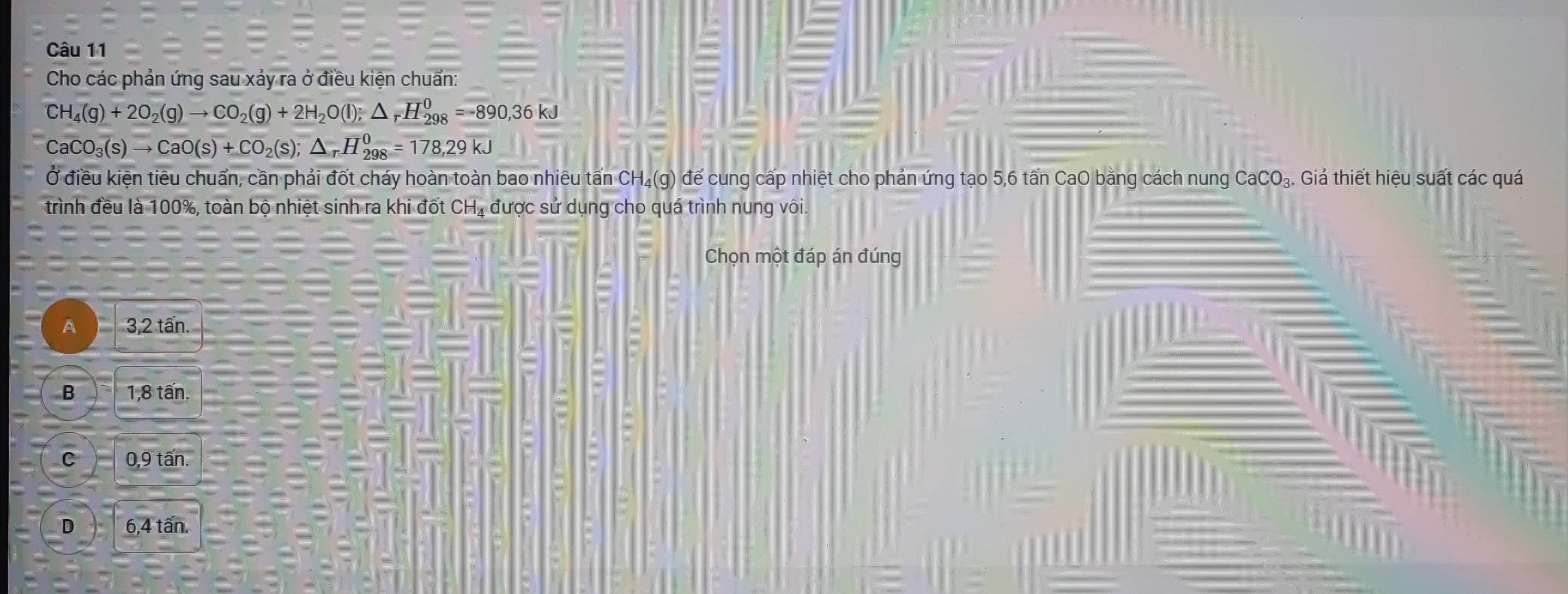 Cho các phản ứng sau xảy ra ở điều kiện chuẩn:
CH_4(g)+2O_2(g)to CO_2(g)+2H_2O(l); △ _rH_(298)^0=-890,36kJ
CaCO_3(s)to CaO(s)+CO_2(s); △ _rH_(298)^0=178,29kJ
Ở điều kiện tiêu chuẩn, cần phải đốt cháy hoàn toàn bao nhiêu tấn CH₄(g) để cung cấp nhiệt cho phản ứng tạo 5, 6 tấn CaO bằng cách nung CaCO_3 Giả thiết hiệu suất các quá
trình đều là 100%, toàn bộ nhiệt sinh ra khi đốt CH_4 được sử dụng cho quá trình nung vôi.
Chọn một đáp án đúng
A 3,2 tấn.
B 1,8 tấn.
C 0,9 tấn.
D 6,4 tấn.