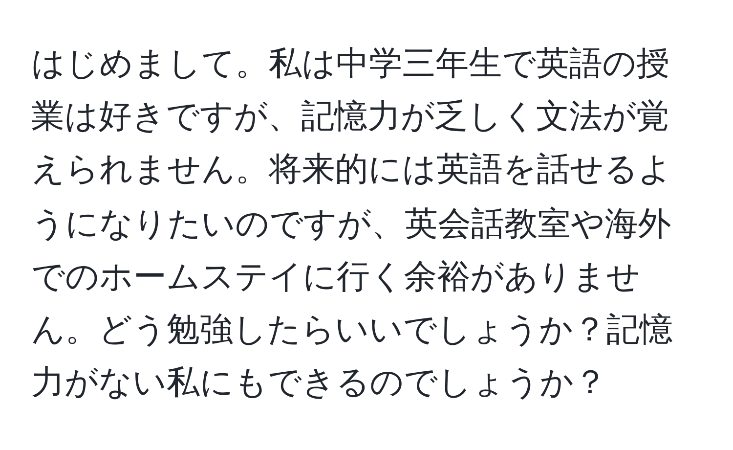 はじめまして。私は中学三年生で英語の授業は好きですが、記憶力が乏しく文法が覚えられません。将来的には英語を話せるようになりたいのですが、英会話教室や海外でのホームステイに行く余裕がありません。どう勉強したらいいでしょうか？記憶力がない私にもできるのでしょうか？