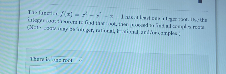 The function f(x)=x^3-x^2-x+1 has at least one integer root. Use the 
integer root theorem to find that root, then proceed to find all complex roots. 
(Note: roots may be integer, rational, irrational, and/or complex.) 
There is one root :