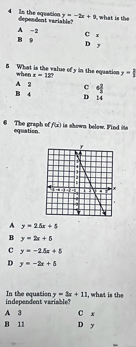 In the equation y=-2x+9 , what is the
dependent variable?
A -2 C x
B 9 D y
5 What is the value of y in the equation y= 2/3 
when x=12 a
A 2
C 6 2/3 
B 4 D 14
6 The graph of f(x) is shown below. Find its
equation.
A y=2.5x+5
B y=2x+5
C y=-2.5x+5
D y=-2x+5
In the equation y=3x+11 , what is the
independent variable?
A 3 C x
B 11 D y
=