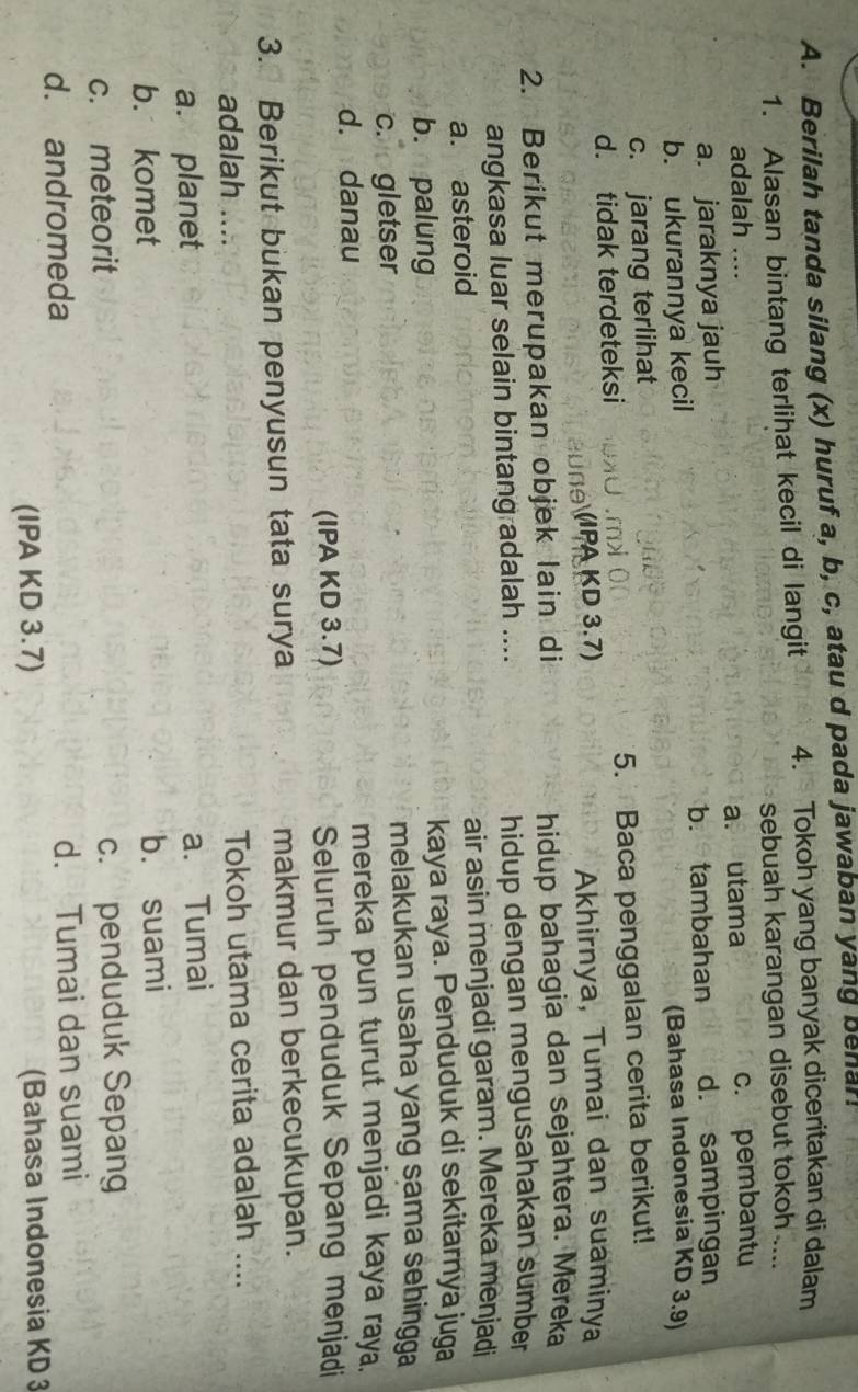 Berilah tanda silang (x) huruf a, b, c, atau d pada jawaban yang behar!
1. Alasan bintang terlihat kecil di langit 4. Tokoh yang banyak diceritakan di dalam
sebuah karangan disebut tokoh ....
adalah ....
a. jaraknya jauh a. utama c. pembantu
b. ukurannya kecil b. tambahan d. sampingan
(Bahasa Indonesia KD 3.9)
c. jarang terlihat
d. tidak terdeteksi 5. Baca penggalan cerita berikut!
B u n e PA KD 3,7) Akhirnya, Tumai dan suaminya
2. Berikut merupakan objek lain di hidup bahagia dan sejahtera. Mereka
angkasa luar selain bintang adalah .... hidup dengan mengusahakan sumber
a. asteroid air asin menjadi garam. Mereka menjadi
b. palung kaya raya. Penduduk di sekitarnya juga
c. gletser melakukan usaha yang sama sehingga
d. danau mereka pun turut menjadi kaya raya.
(IPA KD 3.7) Seluruh penduduk Sepang menjadi
3. Berikut bukan penyusun tata surya makmur dan berkecukupan.
adalah .... Tokoh utama cerita adalah ....
a. planet
a. Tumai
b. komet
b. suami
c. meteorit
c. penduduk Sepang
d. andromeda d. Tumai dan suami
(IPA KD 3.7) (Bahasa Indonesia KD 3