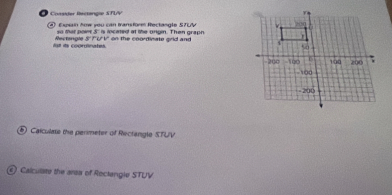 Consider Rectangle STUV
Explain how you can transform Rectangle STUV
so that point S' is located at the origin. Then graph 
Rectangle S' T'UV" on the coordinate grid and 
fist its coordinates. 
⑥ Caiculate the perimeter of Rectangle STUV
Calculate the area of Rectengie STUV