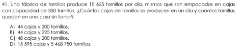 Una fábrica de tomillos produce 15 625 tomillos por día, mismos que son empacados en cajas
con capacidad de 350 tornillos. ¿Cuántas cajas de tornillos se producen en un día y cuantos tornillos
quedan en una caja sin llenar
A| 44 cajas y 200 tornillos.
B) 44 cajas y 225 tomillos.
C| 48 cajas y 200 tornillos.
D) 15 595 cajas y 5 468 750 tornillos.