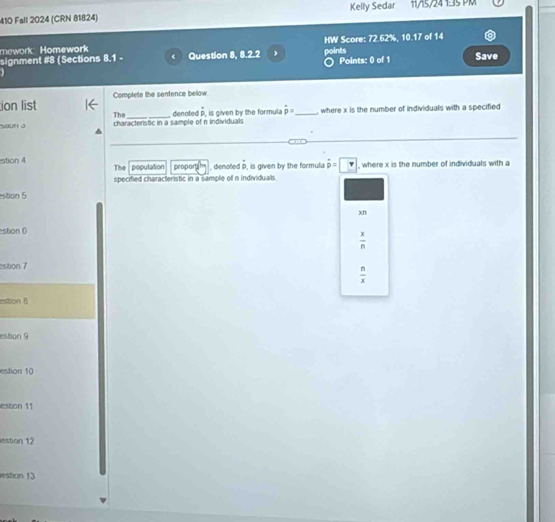 Kelly Sedar 11/15/24 1:35 
410 Fall 2024 (CRN 81824)
mework Homework HW Score: 72.62%, 10.17 of 14
signment #8 (Sections 8.1 - < Question 8, 8.2.2 points Save
Points: 0 of 1
Complete the sentence below
ion list
The denoted  hat p , is given by the formula hat pp= _ , where x is the number of individuals with a specified
characteristic in a sample of n individuals
stion 4 The population proport , denoted p, is given by the formula hat p=□ , where x is the number of individuals with a
specified characteristic in a sample of n individuals.
stion 5
xn
estion 6
 x/n 
estion 7
 n/x 
estion B
estion 9
estion 10
estion 11
estion 12
estion 13