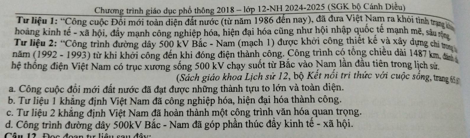 Chương trình giáo dục phổ thông 2018 - lớp 12-NH 2024-2025 (SGK bộ Cánh Diều)
Từ liệu 1: “Công cuộc Đổi mới toàn diện đất nước (từ năm 1986 đến nay), đã đưa Việt Nam ra khỏi tình trạng k
hoàng kinh tế - xã hội, đầy mạnh công nghiệp hóa, hiện đại hóa cũng như hội nhập quốc tế mạnh mẽ, sâu rộng
Từ liệu 2: “Công trình đường dây 500 kV Bắc - Nam (mạch 1) được khởi công thiết kế và xây dựng chỉ trong 
năm (1992 - 1993) từ khi khởi công đến khi đóng điện thành công. Công trình có tổng chiều dài 1487 km, đán 
hệ thống điện Việt Nam có trục xương sống 500 kV chạy suốt từ Bắc vào Nam lần đầu tiên trong lịch sử.
(Sách giáo khoa Lịch sử 12, bộ Kết nổi trị thức với cuộc sống, trang
a. Công cuộc đổi mới đất nước đã đạt được những thành tựu to lớn và toàn diện.
b. Tư liệu 1 khăng định Việt Nam đã công nghiệp hóa, hiện đại hóa thành công.
c. Tư liệu 2 khăng định Việt Nam đã hoàn thành một công trình văn hóa quan trọng.
d. Công trình đường dây 500kV Bắc - Nam đã góp phần thúc đầy kinh tế - xã hội.
Cầu 12 Đoo đoon tr liêu sau đầy: