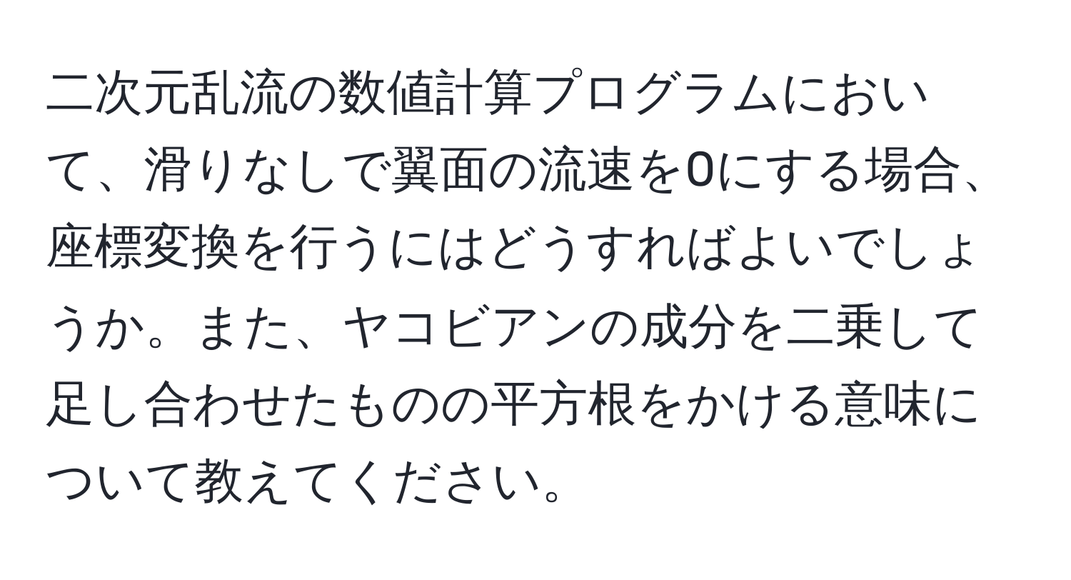 二次元乱流の数値計算プログラムにおいて、滑りなしで翼面の流速を0にする場合、座標変換を行うにはどうすればよいでしょうか。また、ヤコビアンの成分を二乗して足し合わせたものの平方根をかける意味について教えてください。