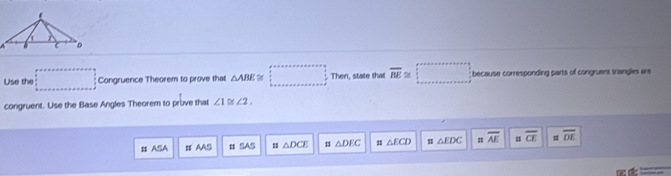 Use the 10
Congruence Theorem to prove that △ ABE Then, state thas overline BE≌  1/2 ; because corresponding parts of congruent trangles are 
congruent. Use the Base Angles Theorem to pruve that ∠ 1≌ ∠ 2. 
# ASA # AAS # SAS △ DCE # △ DEC # △ ECD △ EDC s overline AE = overline CE # overline DE