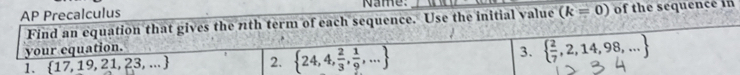 AP Precalculus Name. _of the sequence in 
Find an equation that gives the 7th term of each sequence. Use the initial value (k=0)
your equation. 
1.  17,19,21,23,... 2.  24,4, 2/3 , 1/9 ,...
3.   2/7 ,2,14,98,...