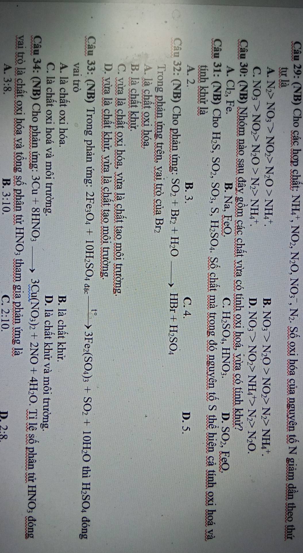 (NB) Cho các hợp chất: NH_4^(+,NO_2),N_2O,NO_3^(-,N_2). Số oxi hóa của nguyên tố N giảm dần theo thứ
tự là
A. N_2>NO_3>NO_2>N_2O>NH_4^(+. B. NO_3)>N_2O>NO_2>N_2>NH_4^(+.
C. NO_3)>NO_2>N_2O>N_2>NH_4^(+.
D. NO_3)>NO_2>NH_4^(+>N_2)>N_2O.
Câu 30: (NB) Nhóm nào sau đây gồm các chất vừa có tính oxi hoá, vừa có tính khử?
A. Cl_2 , Fe. B. Na, FeO. C. H_2SO_4,HNO_3.
D. SO_2. ,FeO.
Cậu 31: (NB) Cho H_2S,SO_2,SO_3,S,H_2SO_4 4. Số chất mà trong đó nguyên tố S thể hiên cả tính oxi hoá và
tính khử là
A. 2. B. 3. C. 4.
D. 5.
Câu 32: (NB) Cho phản ứng: SO_2+Br_2+H_2Oto HBr+H_2SO_4
Trong phản ứng trên, vai trò của Br₂
A. là chất oxi hóa.
B. là chất khử.
C. vừa là chất oxi hóa, vừa là chất tạo môi trường.
D. vừa là chất khử, vừa là chất tạo môi trường.
Câu 33: (NB) Trong phản ứng: 2Fe_3O_4+10H_2SO_4a_4cxrightarrow t°3Fe_2(SO_4)_3+SO_2+10H_2O thì H_2SO_4 đóng
vai trò
A. là chất oxi hóa. B. là chất khử.
C. là chất oxi hoá và môi trường. D. là chất khử và môi trường.
Câu 34: (NB) Cho phản ứng: 3Cu+8HNO_3 3Cu(NO_3)_2+2NO+4H_2O Ti lệ số phân tử HNO_3 đóng
vai trò là chất oxi hóa và tổng số phân tử HNO_3 tham gia phản ứng là
A. 3:8. B. 3:10. C. 2:10. D. 2:8.