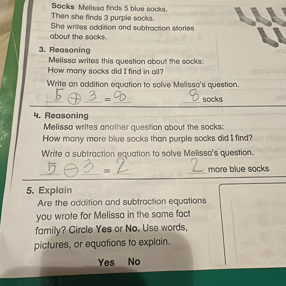 Socks Melissa finds 5 blue socks.
Then she finds 3 purple socks.
She writes addition and subtraction stories
about the socks.
3. Reasoning
Melissa writes this question about the socks:
How many socks did I find in all?
Write an addition equation to solve Melissa's question.
_
_= __socks
4. Reasoning
Melissa writes another question about the socks:
How many more blue socks than purple socks did I find?
Write a subtraction equation to solve Melissa's question.
_
__
= _more blue socks
5. Explain
Are the addition and subtraction equations
you wrote for Melissa in the same fact
family? Circle Yes or No. Use words,
pictures, or equations to explain.
Yes No