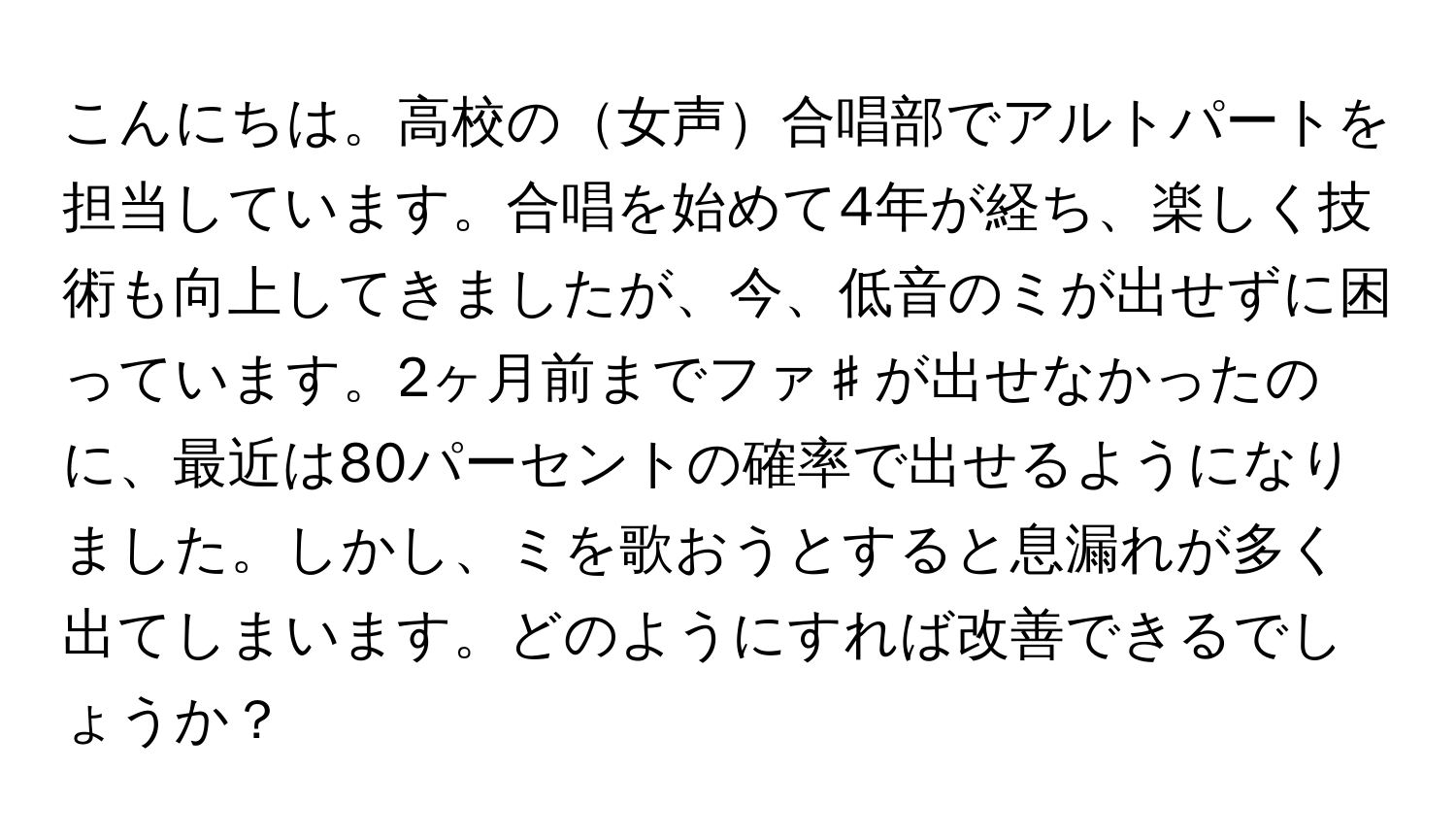 こんにちは。高校の女声合唱部でアルトパートを担当しています。合唱を始めて4年が経ち、楽しく技術も向上してきましたが、今、低音のミが出せずに困っています。2ヶ月前までファ♯が出せなかったのに、最近は80パーセントの確率で出せるようになりました。しかし、ミを歌おうとすると息漏れが多く出てしまいます。どのようにすれば改善できるでしょうか？