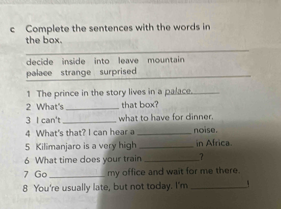 Complete the sentences with the words in 
the box. 
decide inside into leave mountain 
palace strange surprised 
1 The prince in the story lives in a palace. 
2 What's _that box? 
3 I can't _what to have for dinner. 
4 What's that? I can hear a_ 
noise. 
5 Kilimanjaro is a very high _in Africa. 
6 What time does your train_ 
? 
7 Go _my office and wait for me there. 
8 You're usually late, but not today. I'm_ 
