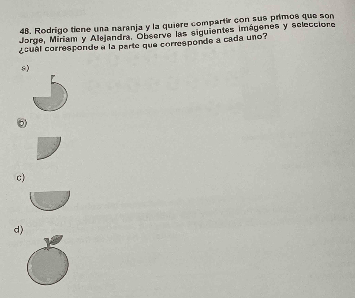 Rodrigo tiene una naranja y la quiere compartir con sus primos que son
Jorge, Miriam y Alejandra. Observe las siguientes imágenes y seleccione
¿cuál corresponde a la parte que corresponde a cada uno?
a)
b
c)
d)