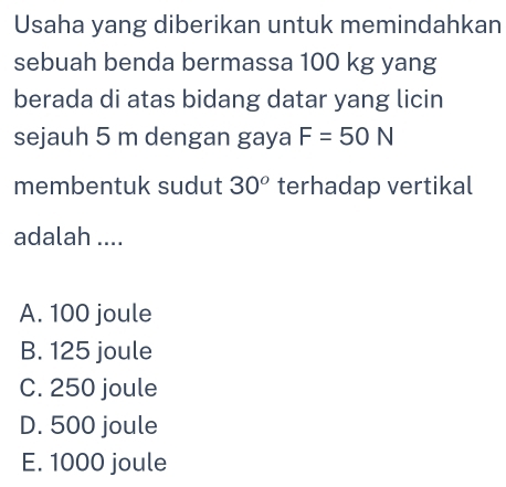 Usaha yang diberikan untuk memindahkan
sebuah benda bermassa 100 kg yang
berada di atas bidang datar yang licin
sejauh 5 m dengan gaya F=50N
membentuk sudut 30^o terhadap vertikal
adalah ....
A. 100 joule
B. 125 joule
C. 250 joule
D. 500 joule
E. 1000 joule