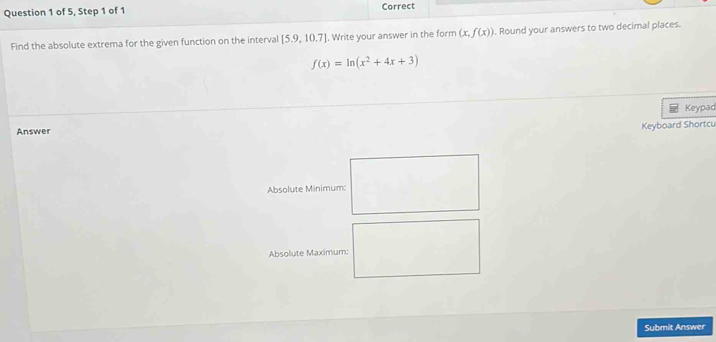 of 5, Step 1 of 1 Correct 
Find the absolute extrema for the given function on the interval [5.9,10.7]. Write your answer in the form (x,f(x)). Round your answers to two decimal places.
f(x)=ln (x^2+4x+3)
Keypad 
Answer 
Keyboard Shortcu 
Absolute Minimum: 
Absolute Maximum: 
Submit Answer