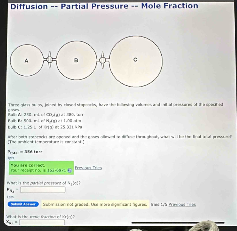 Diffusion -- Partial Pressure -- Mole Fraction 
Three glass bulbs, joined by closed stopcocks, have the following volumes and initial pressures of the specified 
gases. 
Bulb A: 250. mL of CO_2(g) at 380. torr
Bulb B: 500. mL of N_2(g) at 1.00 atm 
Bulb C: 1.25 L of Kr(g) at 25.331 kPa
After both stopcocks are opened and the gases allowed to diffuse throughout, what will be the final total pressure? 
(The ambient temperature is constant.)
P_total=356 to r
1pts 
You are correct. 
Your receipt no. is _ 162-6871 Previous Tries 
What is the partial pressure of N_2(g) ?
P_N_2= □ 
1pts 
Submit Answer Submission not graded. Use more significant figures. Tries 1/5 Previous Tries 
What is the mole fraction of Kr(g) ?
X_Kr= □