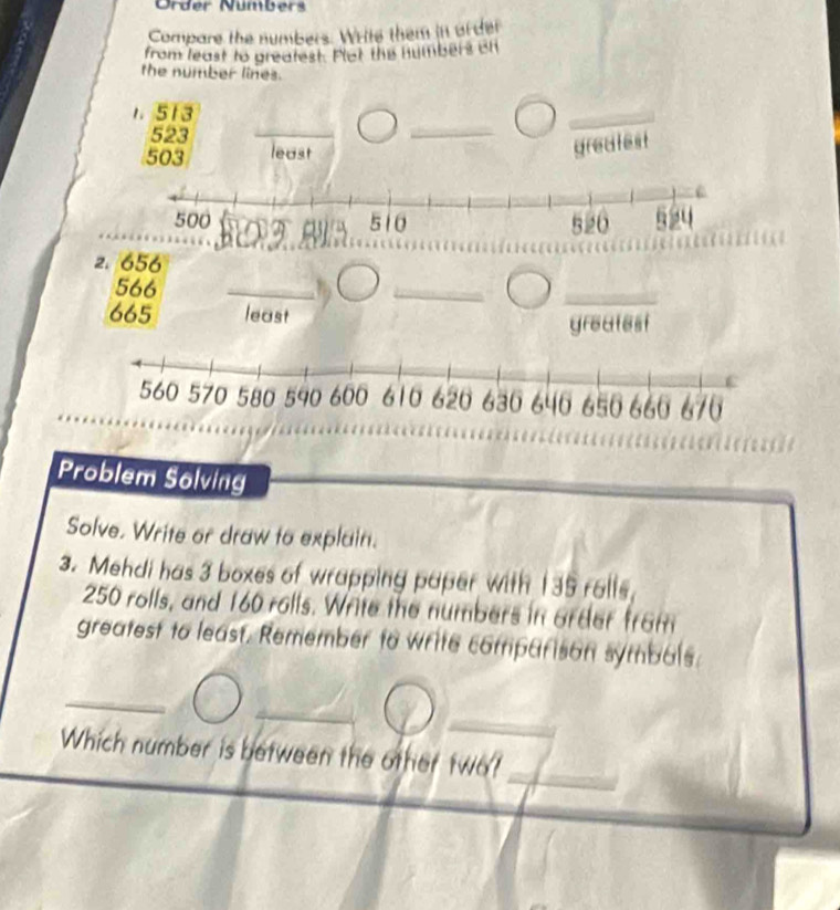 Order Nümbers 
Compare the numbers. Write them in ofder 
from least to greatest. Plet the humbers ch 
the number lines. 
1. 513
_
523
_ 
_ 
_
503 least 
greatest 
2. 656
566
_ 
_ 
_
665 least 
greatest 
Problem Solving 
Solve. Write or draw to explain. 
3. Mehdi has 3 boxes of wrapping paper with 135 rells,
250 rolls, and 160 rolls. Write the numbers in order from 
greatest to least. Remember to write comparison symbals. 
_ 
_ 
Which number is between the other two?