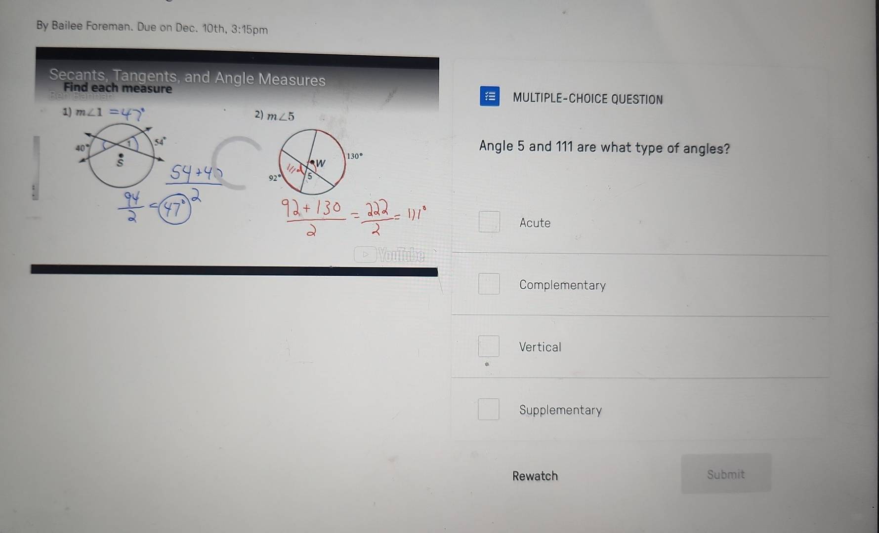 By Bailee Foreman. Due on Dec. 10th, 3:1 5pm
Secants, Tangents, and Angle Measures
Find each measure MULTIPLE-CHOICE QUESTION
   
1) m∠ 1=
40° 1 54°
Angle 5 and 111 are what type of angles?
s
Acute
▽ Youub
Complementary
Vertical
Supplementary
Rewatch Submit