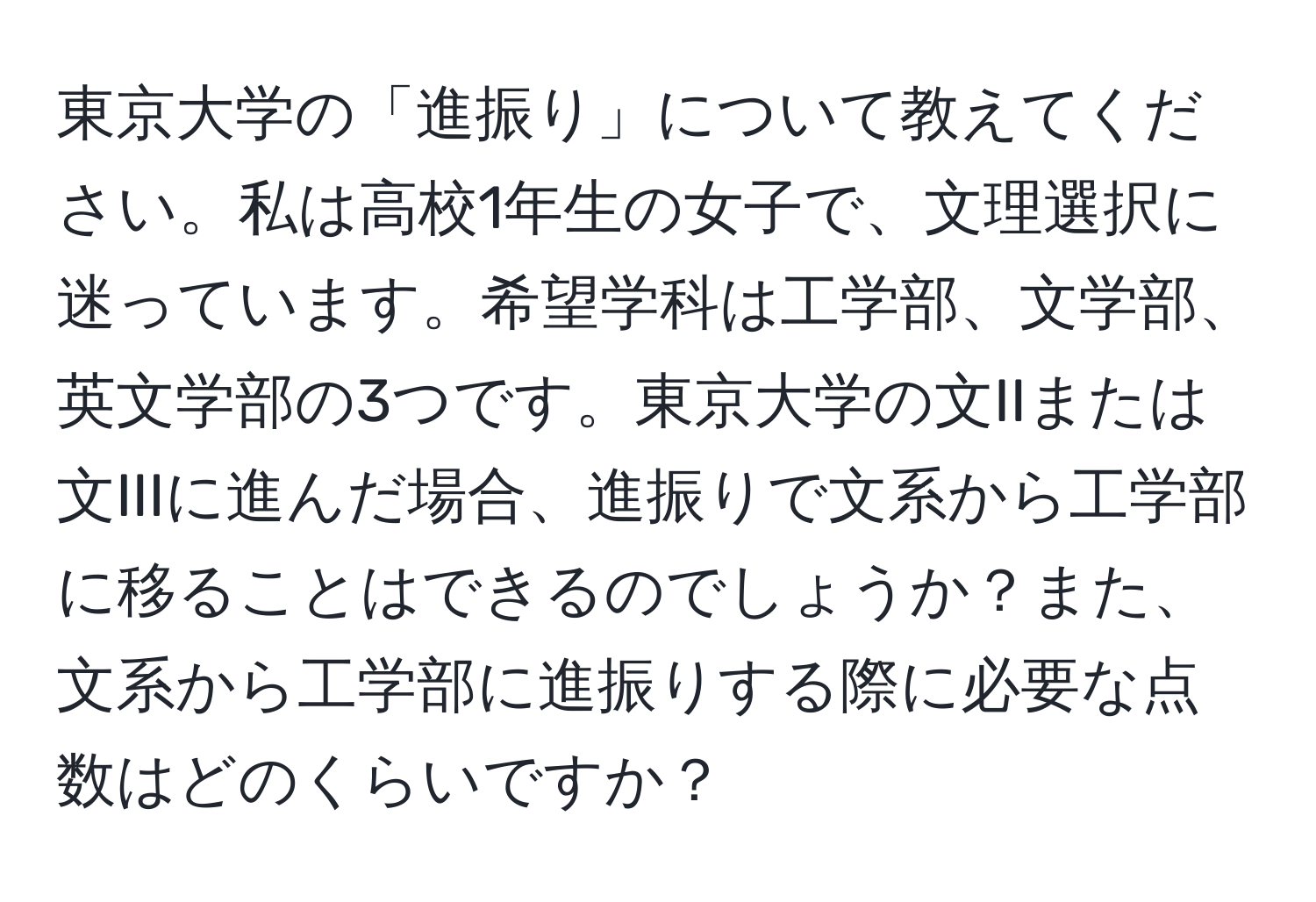 東京大学の「進振り」について教えてください。私は高校1年生の女子で、文理選択に迷っています。希望学科は工学部、文学部、英文学部の3つです。東京大学の文IIまたは文IIIに進んだ場合、進振りで文系から工学部に移ることはできるのでしょうか？また、文系から工学部に進振りする際に必要な点数はどのくらいですか？