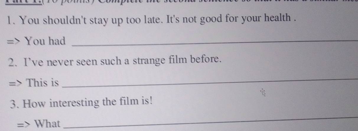 You shouldn't stay up too late. It's not good for your health . 
You had_ 
2. I’ve never seen such a strange film before. 
This is 
_ 
3. How interesting the film is! 
What 
_