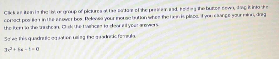 Click an item in the list or group of pictures at the bottom of the problem and, holding the button down, drag it into the 
correct position in the answer box. Release your mouse button when the item is place. If you change your mind, drag 
the item to the trashcan. Click the trashcan to clear all your answers. 
Solve this quadratic equation using the quadratic formula.
3x^2+5x+1=0