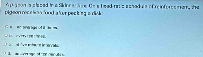 A pigeon is placed in a Skinner box. On a fixed-ratio schedule of reinforcement, the
pigeon receives food after pecking a disk:
a. an average of 8 times.
b. every ten times.
c. at five minute intervals.
d. an average of ten minutes.