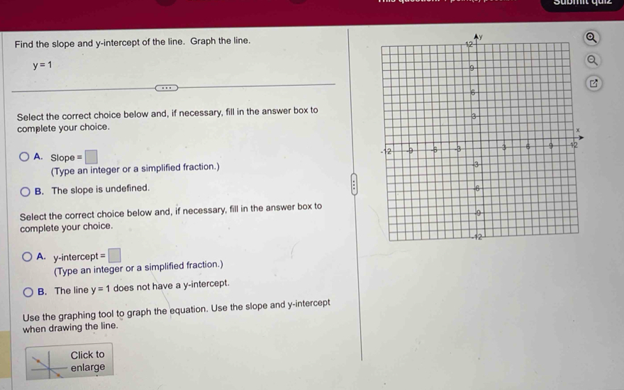 Find the slope and y-intercept of the line. Graph the line.
y=1
z
Select the correct choice below and, if necessary, fill in the answer box to
complete your choice.
A. Slope =□
(Type an integer or a simplified fraction.)
B. The slope is undefined. 
Select the correct choice below and, if necessary, fill in the answer box to
complete your choice.
A. y-intercept =□ 
(Type an integer or a simplified fraction.)
B. The line y=1 does not have a y-intercept.
Use the graphing tool to graph the equation. Use the slope and y-intercept
when drawing the line.
Click to
enlarge