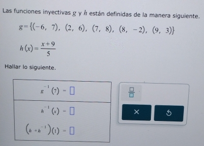 Las funciones inyectivas g y ½ están definidas de la manera siguiente.
g= (-6,7),(2,6),(7,8),(8,-2),(9,3)
h(x)= (x+9)/5 
Hallar lo siguiente.
 □ /□  