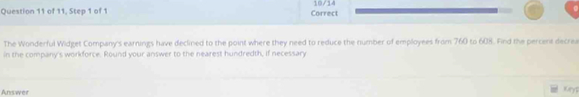 10/14 
Question 11 of 11, Step 1 of 1 Correct 
a 
The Wonderful Widget Company's earnings have declined to the point where they need to reduce the number of employees from 760 to 608. Find the percent decrea 
in the company's workforce. Round your answer to the nearest hundredth, if necessary 
Answer Myp