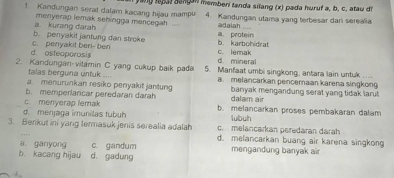 yang tepat dengan memberi tanda silang (x) pada huruf a, b, c, atau d!
1. Kandungan serat dalam kacang hijau mampu 4. Kandungan utama yang terbesar dari serealia
menyerap lemak sehingga mencegah .... adalah ....
a. kurang darah a. protein
b. penyakit jantung dan stroke b. karbohidrat
c. penyakit beri- beri c. lemak
d. osteoporosis d. mineral
2. Kandungan vitamin C yang cukup baik pada 5. Manfaat umbi singkong, antara lain untuk ....
talas berguna untuk .... a. melancarkan pencernaan karena singkong
a. menurunkan resiko penyakit jantung banyak mengandung serat yang tidak larut
b. memperlancar peredaran darah dalam air
c. menyerap lemak b. melancarkan proses pembakaran dalam
d. menjaga imunitas tubuh lubuh
3. Berikut ini yang termasuk jenis serealia adalah c melancarkan perədaran darah
d. melancarkan buang air karena singkong
a. ganyong c. gandum mengandung banyak air
b. kacang hijau d. gadung