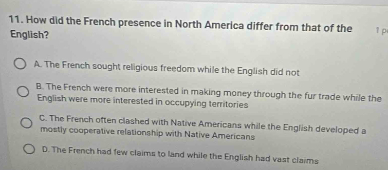 How did the French presence in North America differ from that of the 1 p
English?
A. The French sought religious freedom while the English did not
B. The French were more interested in making money through the fur trade while the
English were more interested in occupying territories
C. The French often clashed with Native Americans while the English developed a
mostly cooperative relationship with Native Americans
D. The French had few claims to land while the English had vast claims