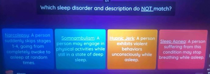 Which sleep disorder and description do NOT _match? 
Narcolepsy: A person Somnambulism: A Hypnic Jerk: A person Sleep Apnea: A person 
suddenly skips stages person may engage in exhibits violent suffering from this 
1-4, going from 
completely awake to physical activities while behaviors condition may stop 
asleep at random still in a state of deep unconsciously while breathing while asleep. 
sleep. asleep. 
times.