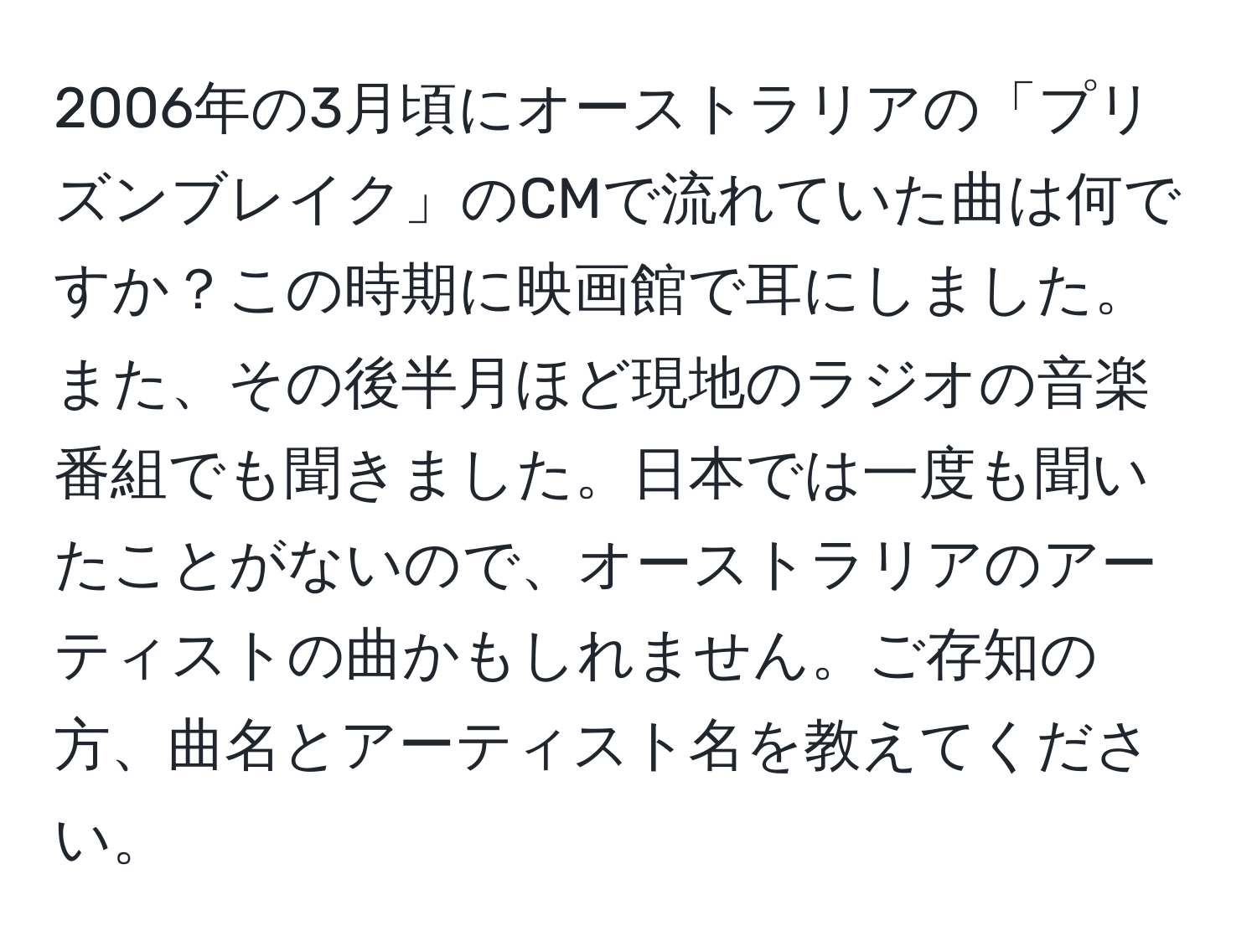 2006年の3月頃にオーストラリアの「プリズンブレイク」のCMで流れていた曲は何ですか？この時期に映画館で耳にしました。また、その後半月ほど現地のラジオの音楽番組でも聞きました。日本では一度も聞いたことがないので、オーストラリアのアーティストの曲かもしれません。ご存知の方、曲名とアーティスト名を教えてください。