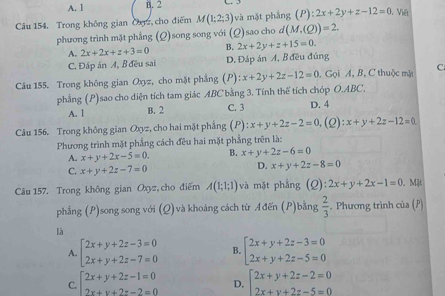 A. 1 B. 2
Câu 154. Trong không gian Oxyz, cho điểm M(1;2;3) và mặt phẳng (P): :2x+2y+z-12=0. Viết
phương trình mặt phẳng (Q)song song với (Q)sao cho d(M,(Q))=2.
A. 2x+2x+z+3=0 B. 2x+2y+z+15=0.
C. Đáp án A, B đều sai D. Đáp án A, B đều đúng
Câu 155. Trong không gian Oxyz, cho mặt phẳng (P): x+2y+2z-12=0. Gọi A, B, C thuộc mặt C
phẳng (P)sao cho diện tích tam giác ABC bằng 3. Tính thể tích chóp O.ABC.
A. 1 B. 2 C. 3 D. 4
Câu 156. Trong không gian Oxyz, cho hai mặt phẳng (P): x+y+2z-2=0, ,(2): x+y+2z-12=0.
Phương trình mặt phẳng cách đêu hai mặt phẳng trên là:
B.
A. x+y+2x-5=0. x+y+2z-6=0
C. x+y+2z-7=0
D. x+y+2z-8=0
Câu 157. Trong không gian Oxyz, cho điểm A(1;1;1) và mặt phẳng (Q): 2x+y+2x-1=0. Mặt
phẳng (P)song song với (Q) và khoảng cách từ Ađến (P)bằng  2/3 . Phương trình của (P)
là
A. beginarrayl 2x+y+2z-3=0 2x+y+2z-7=0endarray. beginarrayl 2x+y+2z-3=0 2x+y+2z-5=0endarray.
B.
C. beginarrayl 2x+y+2z-1=0 2x+y+2z-2=0endarray. beginarrayl 2x+y+2z-2=0 2x+y+2z-5=0endarray.
D.