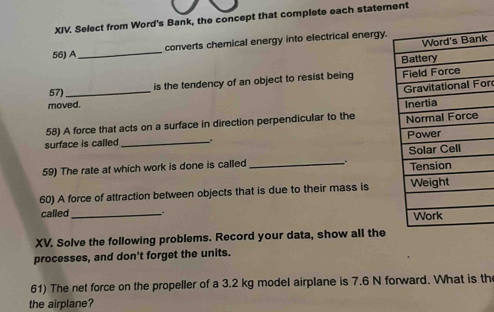 Select from Word's Bank, the concept that complete each statement 
k 
56) A_ converts chemical energy into electrical energy. 
57) _is the tendency of an object to resist being 
or 
moved. 
58) A force that acts on a surface in direction perpendicular to the 
surface is called_ 
. 
59) The rate at which work is done is called_ 
_. 
60) A force of attraction between objects that is due to their mass is 
called_ . 
XV. Solve the following problems. Record your data, show all the 
processes, and don't forget the units. 
61) The net force on the propeller of a 3.2 kg model airplane is 7.6 N forward. What is th 
the airplane?