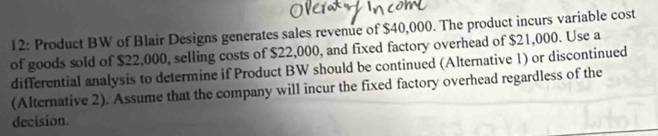 12: Product BW of Blair Designs generates sales revenue of $40,000. The product incurs variable cost 
of goods sold of $22,000, selling costs of $22,000, and fixed factory overhead of $21,000. Use a 
differential analysis to determine if Product BW should be continued (Alternative 1) or discontinued 
(Alternative 2). Assume that the company will incur the fixed factory overhead regardless of the 
decision.