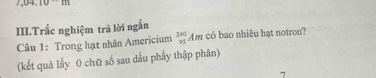 7,04.10 1 
III.Trắc nghiệm trả lời ngắn 
Câu 1: Trong hạt nhân Americium _(95)^(240)Am có bao nhiêu hạt notron? 
(kết quả lấy 0 chữ số sau dấu phầy thập phân) 
7