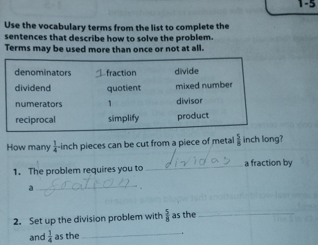 1-5 
Use the vocabulary terms from the list to complete the 
sentences that describe how to solve the problem. 
Terms may be used more than once or not at all. 
How many  1/4 - inch pieces can be cut from a piece of metal  5/8  inch long? 
1. The problem requires you to _a fraction by 
a 
_ 
2. Set up the division problem with  5/8  as the_ 
and  1/4  as the 
_ 
.