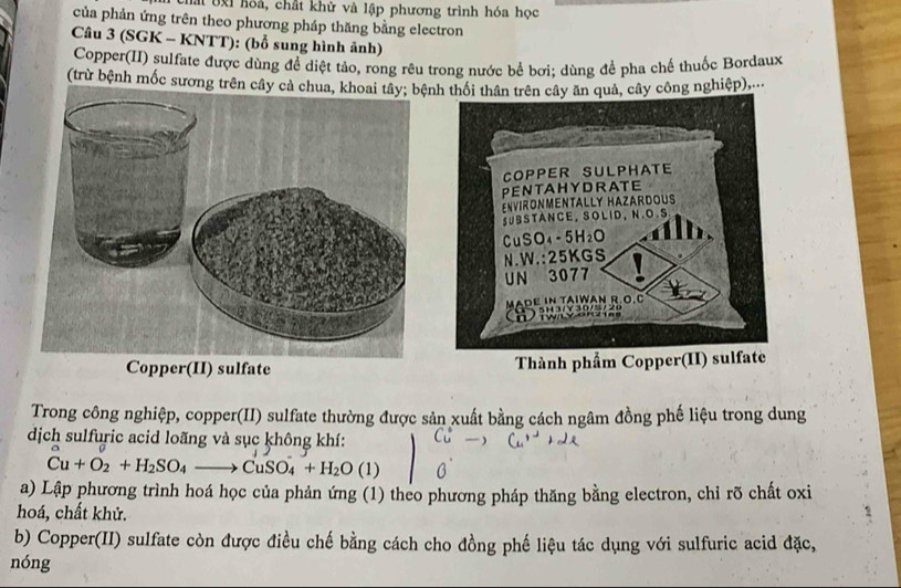 chấi bịi hóa, chất khử và lập phương trình hóa học 
của phản ứng trên theo phương pháp thăng bằng electron 
Câu 3 (SGK - KNTT): (bổ sung hình ảnh) 
Copper(II) sulfate được dùng để diệt tảo, rong rêu trong nước bể bơi; dùng để pha chế thuốc Bordaux 
(trừ bệnh mốc sương trên câynh thối thân trên cây ăn quả, cây công nghiệp),.. 
Thành phẩm Copper(II) sulfate 
Trong công nghiệp, copper(II) sulfate thường được sản xuất bằng cách ngâm đồng phế liệu trong dung 
dịch sulfuric acid loãng và sục không khí:
Cu+O_2+H_2SO_4to CuSO_4+H_2O(1)
a) Lập phương trình hoá học của phản ứng (1) theo phương pháp thăng bằng electron, chỉ rõ chất oxi 
hoá, chất khử. 
b) Copper(II) sulfate còn được điều chế bằng cách cho đồng phế liệu tác dụng với sulfuric acid đặc, 
nóng