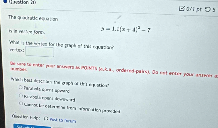 □ 0/1 pt つ 5
The quadratic equation
is in vertex form.
y=1.1(x+4)^2-7
What is the vertex for the graph of this equation?
vertex:
number.
Be sure to enter your answers as POINTS (a.k.a., ordered-pairs). Do not enter your answer as
Which best describes the graph of this equation?
Parabola opens upward
Parabola opens downward
Cannot be determine from information provided.
Question Help: D Post to forum
Subm