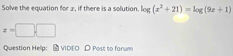 Solve the equation for x, if there is a solution. log (x^2+21)=log (9x+1)
x=□ ,□
Question Help: VIDEO D Post to forum