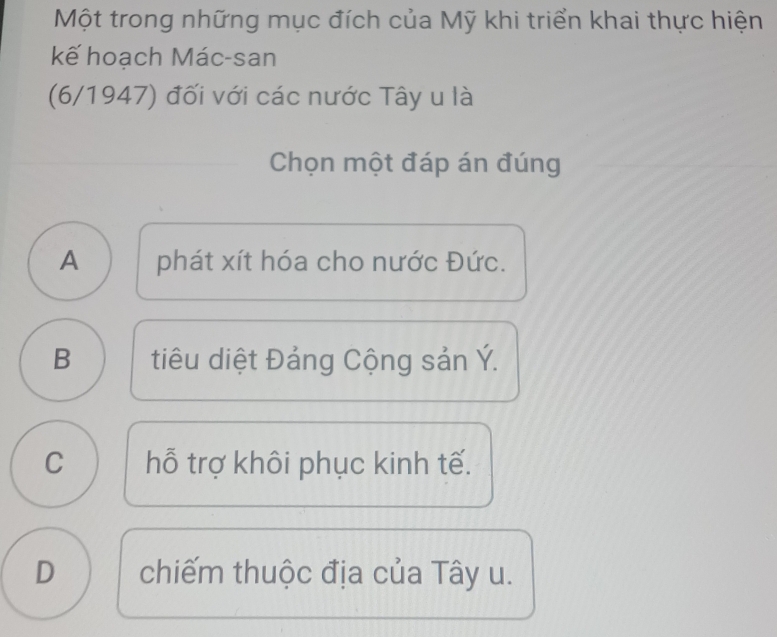 Một trong những mục đích của Mỹ khi triển khai thực hiện
kế hoạch Mác-san
(6/1947) đối với các nước Tây u là
Chọn một đáp án đúng
A phát xít hóa cho nước Đức.
B tiêu diệt Đảng Cộng sản Ý.
C hỗ trợ khôi phục kinh tế.
D chiếm thuộc địa của Tây u.