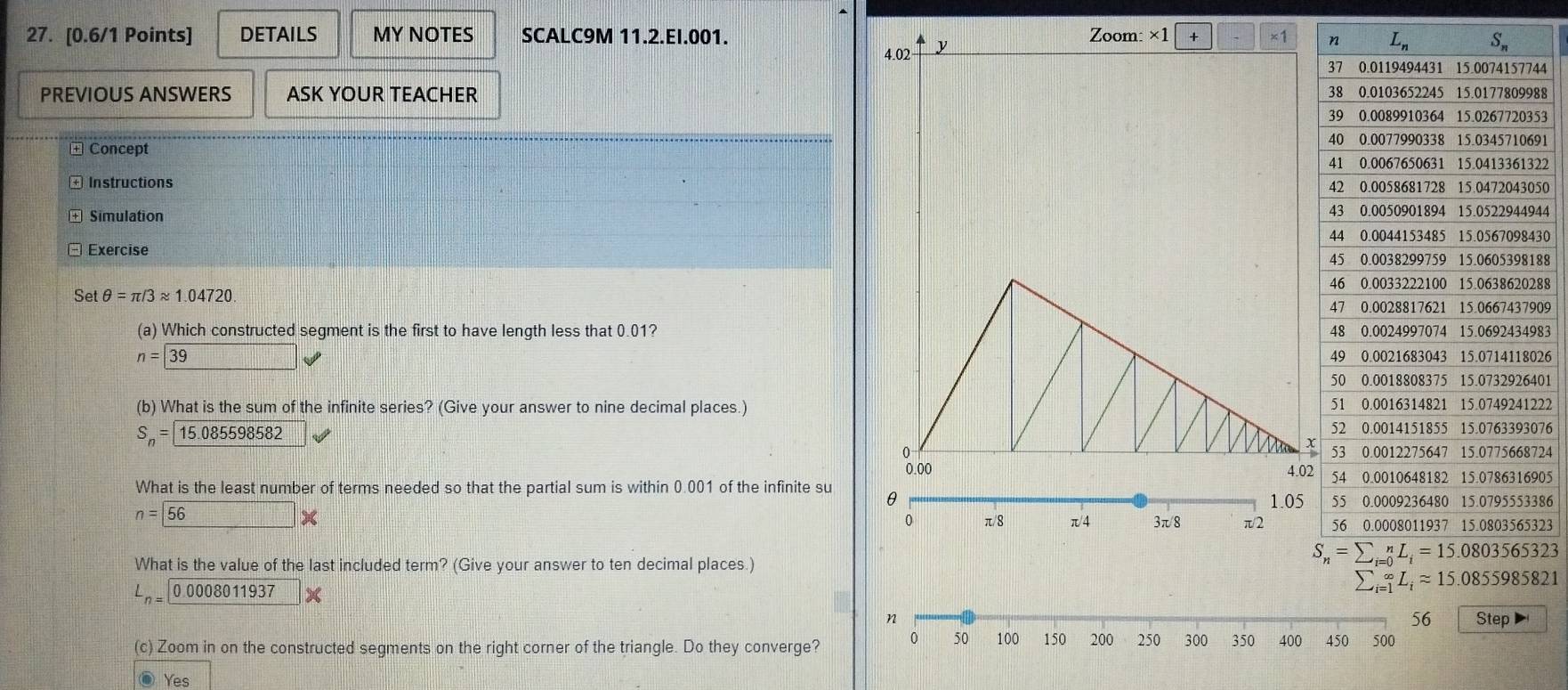 DETAILS MY NOTES SCALC9M 11.2.EI.001. Zoom: ×1 ×1
4.02 y
44
PREVIOUS ANSWERS ASK YOUR TEACHER 88
53
+ Concept
91
22
+ Instructions 50
Simulation 44
30
- Exercise
88
Set θ =π /3approx 1.04720 88
09
(a) Which constructed segment is the first to have length less that 0.01?83
n= 39 26
01
(b) What is the sum of the infinite series? (Give your answer to nine decimal places.)22
S_n= 15.085598582 76
24
05
What is the least number of terms needed so that the partial sum is within 0.001 of the infinite su θ
1.05 86
n= 56*
0 π8 π/4 3π/8 π/2 23
What is the value of the last included term? (Give your answer to ten decimal places.)
L_n=0.0008011937*
sumlimits _(i=1)^(∈fty)L_iapprox 15.0855985821
56
n Step
(c) Zoom in on the constructed segments on the right corner of the triangle. Do they converge? 0 50 100 150 200 250 300 350 400 450 500
Yes