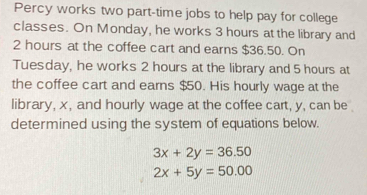 Percy works two part-time jobs to help pay for college
classes. On Monday, he works 3 hours at the library and
2 hours at the coffee cart and earns $36.50. On
Tuesday, he works 2 hours at the library and 5 hours at
the coffee cart and earns $50. His hourly wage at the
library, x, and hourly wage at the coffee cart, y, can be
determined using the system of equations below.
3x+2y=36.50
2x+5y=50.00