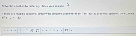 Solve the equation by factoring. Check your solution. 
If there are multiple solutions, simplify the solutions and enter them from least to greatest separated by a comma.
x^2+12=-13
+ × z  □ /□   □^(□) sqrt(0) sqrt[□](0). * < > >