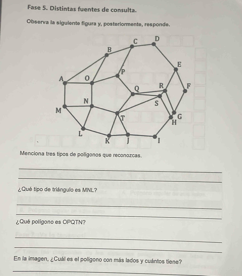 Fase 5. Distintas fuentes de consulta. 
Observa la siguiente figura y, posteriormente, responde. 
Menciona tres tipos de polígonos que reconozcas. 
_ 
_ 
¿Qué tipo de triángulo es MNL? 
_ 
_ 
¿Qué polígono es OPQTN? 
_ 
_ 
En la imagen, ¿Cuál es el polígono con más lados y cuántos tiene? 
_