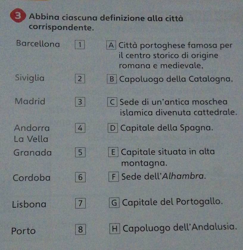 Abbina ciascuna definizione alla città
corrispondente.
Barcellona 1 A Città portoghese famosa per
il centro storico di origine 
romana e medievale.
Siviglia 2 B Capoluogo della Catalogna,
Madrid 3 C|Sede di un'antica moschea
islamica divenuta cattedrale.
Andorra 4 D] Capitale della Spagna.
La Vella
Granada 5 E Capitale situata in alta
montagna.
Cordoba 6 F Sede dell'Alhambra.
Lisbona 7 G Capitale del Portogallo.
Porto 8 H Capoluogo dell'Andalusia.