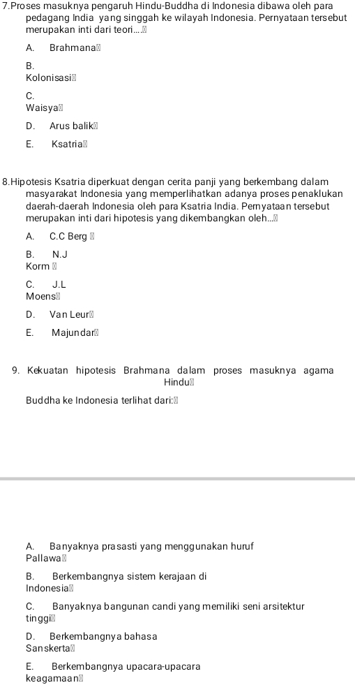 Proses masuknya pengaruh Hindu-Buddha di Indonesia dibawa oleh para
pedagang India yang singgah ke wilayah Indonesia. Pernyataan tersebut
merupakan inti dari teori...
A. Brahmana⊥
B.
Kolonisasić
C.
Waisya⊥
D. Arus balik⊥
E. Ksatria⊥
8.Hipotesis Ksatria diperkuat dengan cerita panji yang berkembang dalam
masyarakat Indonesia yang memperlihatkan adanya proses penaklukan
daerah-daerah Indonesia oleh para Ksatria India. Pernyataan tersebut
merupakan inti dari hipotesis yang dikembangkan oleh...₹
A. C.C Berg
B. N.J
Korm⊥
C. J.L
Moens≌
D. Van Leur₹
E. Majundar₹
9. Kekuatan hipotesis Brahmana dalam proses masuknya agama
Hindu⊥
Buddha ke Indonesia terlihat dari:⊥
A. Banyaknya prasasti yang menggunakan huruf
Pallawa⊥
B. Berkembangnya sistem kerajaan di
Indonesia⊥
C. Banyaknya bangunan candi yang memiliki seni arsitektur
tin g gi₹
D. Berkembangnya bahasa
San skerta≌
E. Berkembangnya upacara-upacara
keagamaan⊥