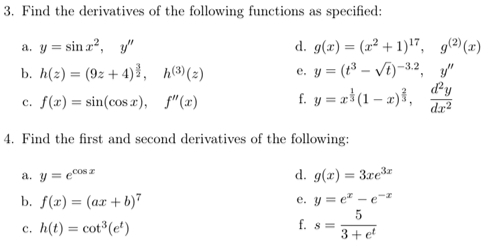 Find the derivatives of the following functions as specified: 
a. y=sin x^2, y'' d. g(x)=(x^2+1)^17, g^((2))(x)
b. h(z)=(9z+4)^ 3/2 , h^((3))(z) e. y=(t^3-sqrt(t))^-3.2, y''
c. f(x)=sin (cos x), f''(x) f. y=x^(frac 1)3(1-x)^ 2/3 ,  d^2y/dx^2 
4. Find the first and second derivatives of the following: 
a. y=e^(cos x) d. g(x)=3xe^(3x)
b. f(x)=(ax+b)^7 e. y=e^x-e^(-x)
c. h(t)=cot^3(e^t)
f. s= 5/3+e^t 