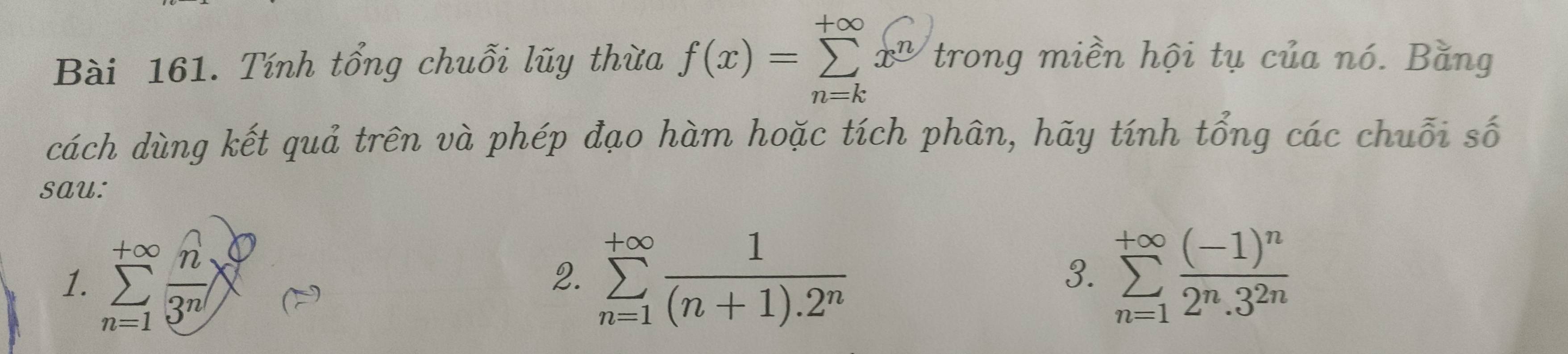 Tính tổng chuỗi lũy thừa f(x)=sumlimits _(n=k)^(+∈fty)x^n trong miền hội tụ của nó. Bằng 
cách dùng kết quả trên và phép đạo hàm hoặc tích phân, hãy tính tổng các chuỗi số 
sau: 
1. sumlimits _(n=1)^(+∈fty) n/3^n  sumlimits _(n=1)^(+∈fty) 1/(n+1).2^n  sumlimits _(n=1)^(+∈fty)frac (-1)^n2^n.3^(2n)
2. 
3.